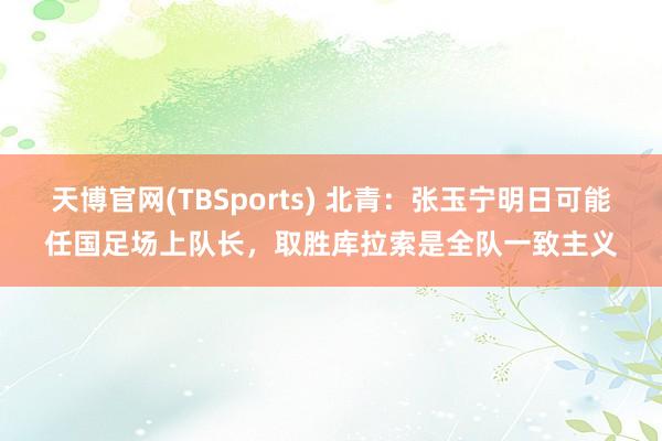 天博官网(TBSports) 北青：张玉宁明日可能任国足场上队长，取胜库拉索是全队一致主义