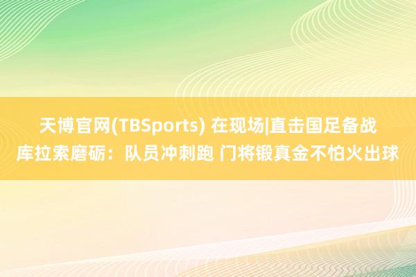 天博官网(TBSports) 在现场|直击国足备战库拉索磨砺：队员冲刺跑 门将锻真金不怕火出球