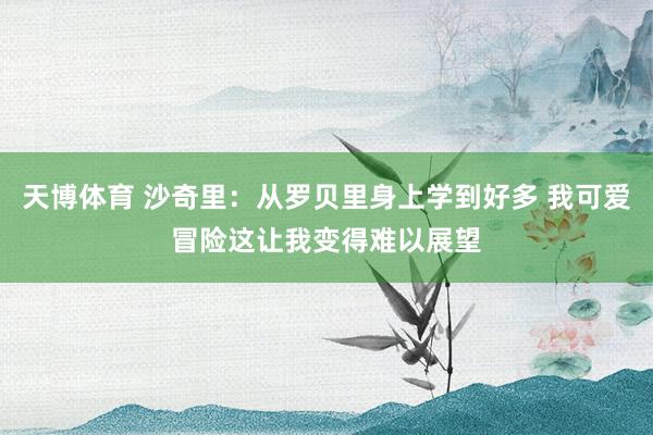 天博体育 沙奇里：从罗贝里身上学到好多 我可爱冒险这让我变得难以展望
