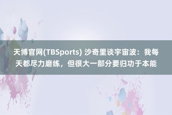 天博官网(TBSports) 沙奇里谈宇宙波：我每天都尽力磨练，但很大一部分要归功于本能