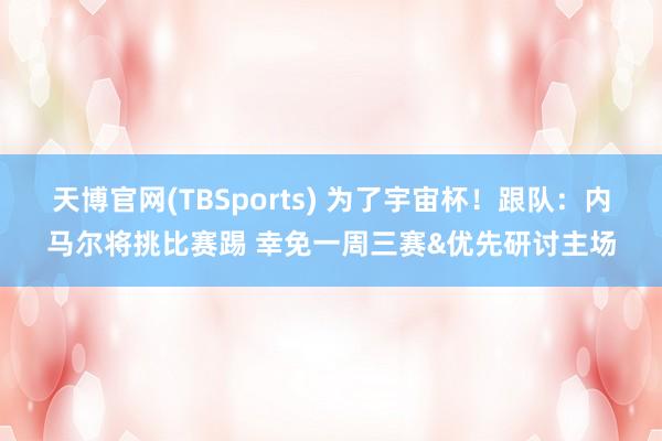 天博官网(TBSports) 为了宇宙杯！跟队：内马尔将挑比赛踢 幸免一周三赛&优先研讨主场