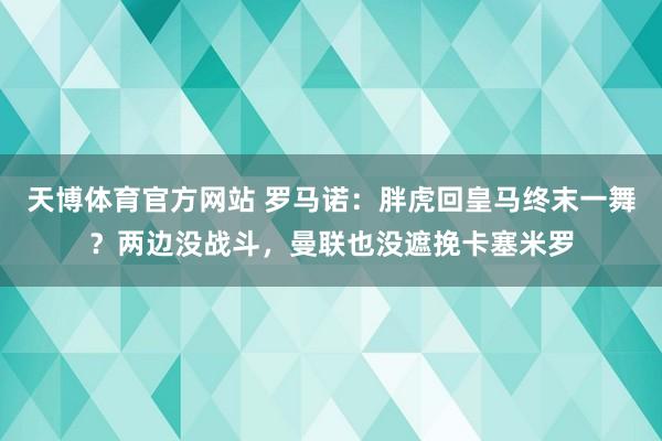 天博体育官方网站 罗马诺：胖虎回皇马终末一舞？两边没战斗，曼联也没遮挽卡塞米罗