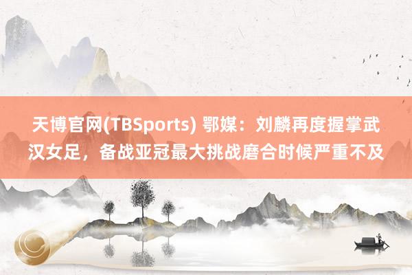 天博官网(TBSports) 鄂媒：刘麟再度握掌武汉女足，备战亚冠最大挑战磨合时候严重不及