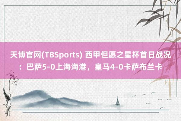 天博官网(TBSports) 西甲但愿之星杯首日战况：巴萨5-0上海海港，皇马4-0卡萨布兰卡