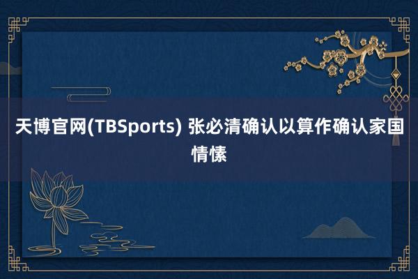 天博官网(TBSports) 张必清确认以算作确认家国情愫