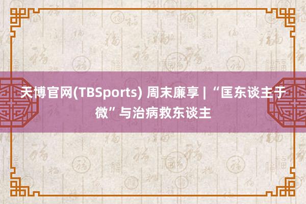 天博官网(TBSports) 周末廉享 | “匡东谈主于微”与治病救东谈主