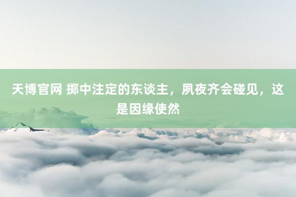 天博官网 掷中注定的东谈主，夙夜齐会碰见，这是因缘使然