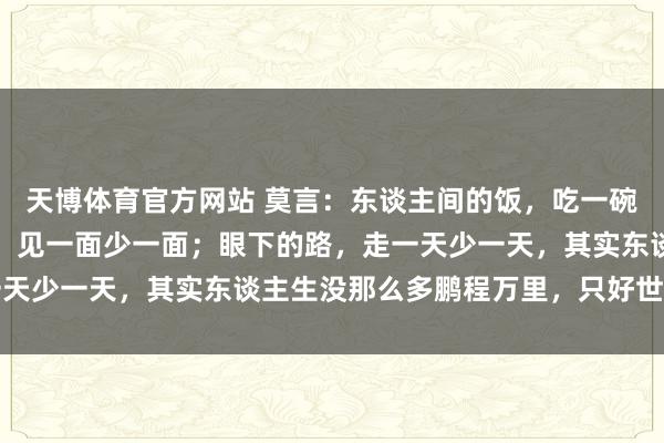 天博体育官方网站 莫言：东谈主间的饭，吃一碗少一碗；身边的东谈主，见一面少一面；眼下的路，走一天少一天，其实东谈主生没那么多鹏程万里，只好世事无常