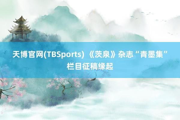天博官网(TBSports) 《茨泉》杂志“青墨集”栏目征稿缘起