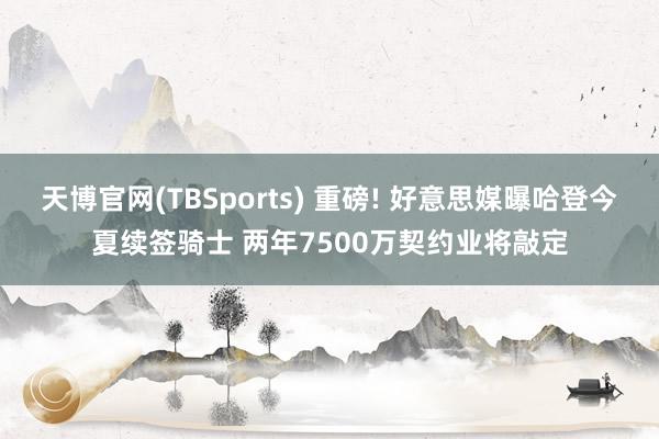 天博官网(TBSports) 重磅! 好意思媒曝哈登今夏续签骑士 两年7500万契约业将敲定