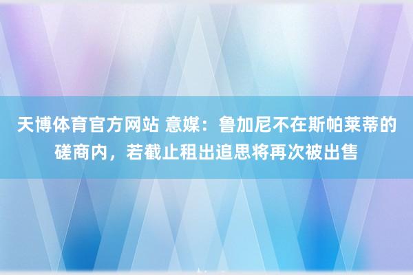 天博体育官方网站 意媒：鲁加尼不在斯帕莱蒂的磋商内，若截止租出追思将再次被出售