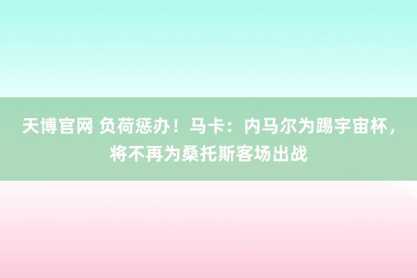 天博官网 负荷惩办！马卡：内马尔为踢宇宙杯，将不再为桑托斯客场出战
