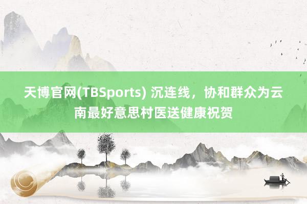 天博官网(TBSports) 沉连线，协和群众为云南最好意思村医送健康祝贺