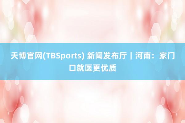 天博官网(TBSports) 新闻发布厅｜河南：家门口就医更优质