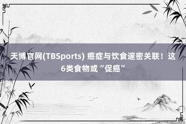 天博官网(TBSports) 癌症与饮食邃密关联！这6类食物或“促癌”
