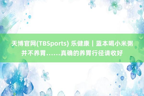 天博官网(TBSports) 乐健康｜蓝本喝小米粥并不养胃……真确的养胃行径请收好