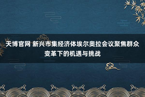 天博官网 新兴市集经济体埃尔奥拉会议聚焦群众变革下的机遇与挑战