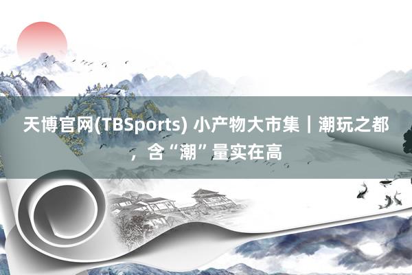 天博官网(TBSports) 小产物大市集｜潮玩之都，含“潮”量实在高