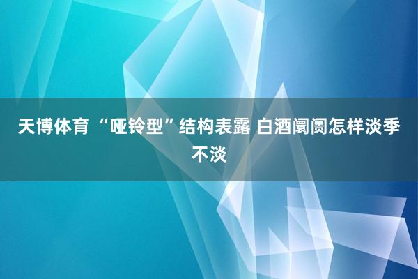 天博体育 “哑铃型”结构表露 白酒阛阓怎样淡季不淡