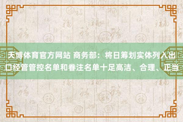 天博体育官方网站 商务部：将日筹划实体列入出口经管管控名单和眷注名单十足高洁、合理、正当