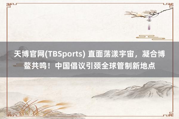 天博官网(TBSports) 直面荡漾宇宙，凝合博鳌共鸣！中国倡议引颈全球管制新地点