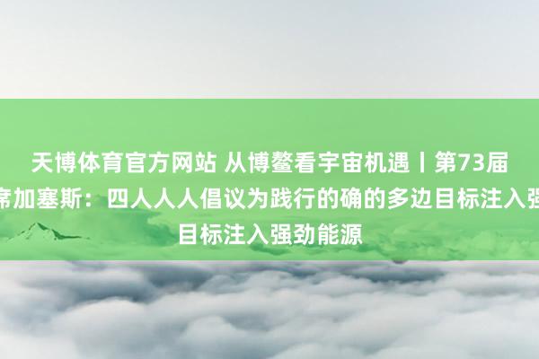 天博体育官方网站 从博鳌看宇宙机遇丨第73届联大主席加塞斯：四人人人倡议为践行的确的多边目标注入强劲能源