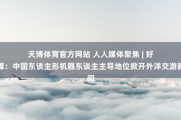 天博体育官方网站 人人媒体聚焦 | 好意思媒：中国东谈主形机器东谈主主导地位掀开外洋交游新空间