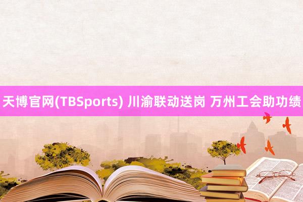 天博官网(TBSports) 川渝联动送岗 万州工会助功绩