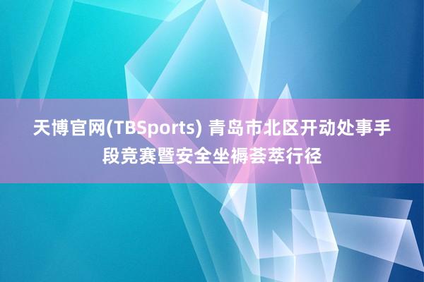 天博官网(TBSports) 青岛市北区开动处事手段竞赛暨安全坐褥荟萃行径