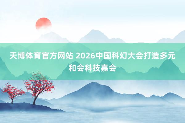 天博体育官方网站 2026中国科幻大会打造多元和会科技嘉会