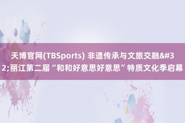 天博官网(TBSports) 非遗传承与文旅交融 丽江第二届“和和好意思好意思”特质文化季启幕
