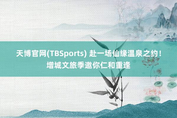 天博官网(TBSports) 赴一场仙缘温泉之约！增城文旅季邀你仁和重逢