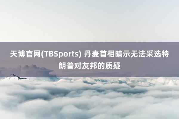 天博官网(TBSports) 丹麦首相暗示无法采选特朗普对友邦的质疑