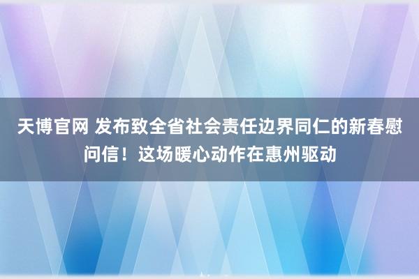 天博官网 发布致全省社会责任边界同仁的新春慰问信！这场暖心动作在惠州驱动