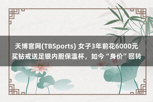 天博官网(TBSports) 女子3年前花6000元买钻戒送足银内胆保温杯，如今“身价”回转