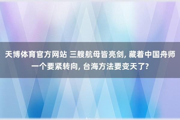 天博体育官方网站 三艘航母皆亮剑， 藏着中国舟师一个要紧转向， 台海方法要变天了?