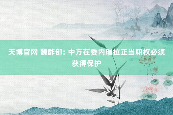 天博官网 酬酢部: 中方在委内瑞拉正当职权必须获得保护