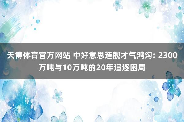 天博体育官方网站 中好意思造舰才气鸿沟: 2300万吨与10万吨的20年追逐困局