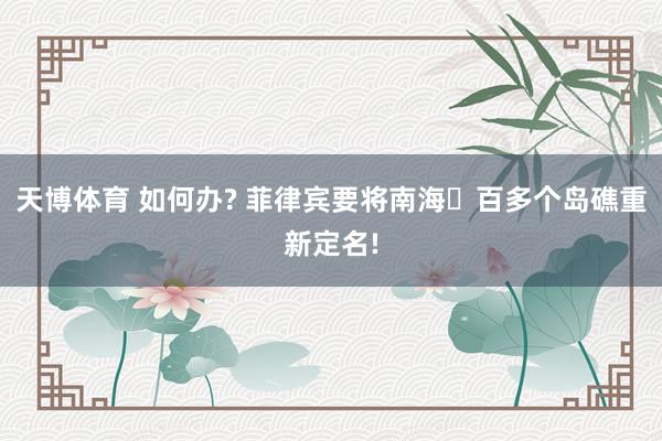 天博体育 如何办? 菲律宾要将南海⼀百多个岛礁重新定名!