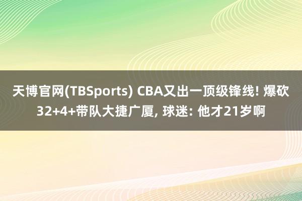 天博官网(TBSports) CBA又出一顶级锋线! 爆砍32+4+带队大捷广厦, 球迷: 他才21岁啊