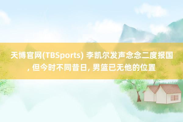 天博官网(TBSports) 李凯尔发声念念二度报国, 但今时不同昔日, 男篮已无他的位置