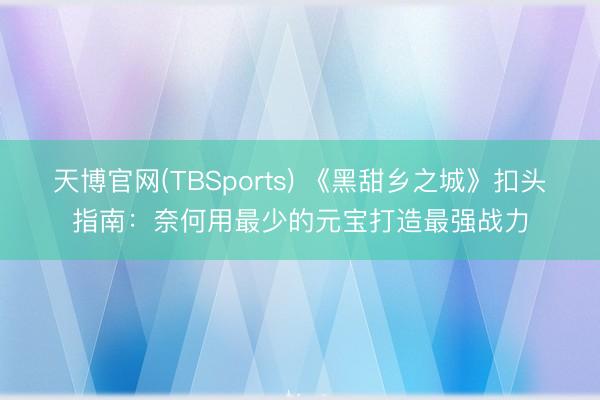 天博官网(TBSports) 《黑甜乡之城》扣头指南：奈何用最少的元宝打造最强战力