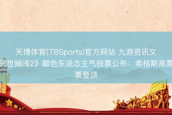 天博体育(TBSports)官方网站 九游资讯文娱《厌世搁浅2》脚色东说念主气投票公布：希格斯高票登顶