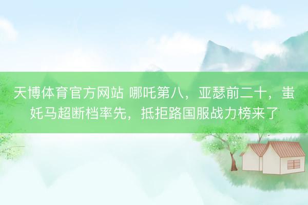 天博体育官方网站 哪吒第八，亚瑟前二十，蚩奼马超断档率先，抵拒路国服战力榜来了