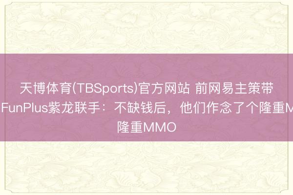 天博体育(TBSports)官方网站 前网易主策带队，FunPlus紫龙联手：不缺钱后，他们作念了个隆重MMO