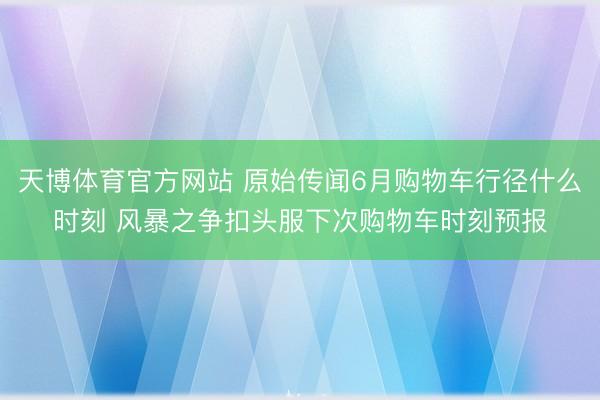天博体育官方网站 原始传闻6月购物车行径什么时刻 风暴之争扣头服下次购物车时刻预报
