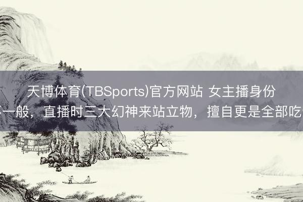 天博体育(TBSports)官方网站 女主播身份不一般，直播时三大幻神来站立物，擅自更是全部吃饭