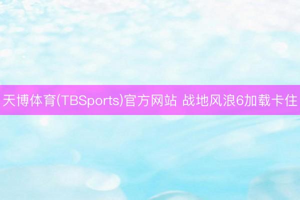 天博体育(TBSports)官方网站 战地风浪6加载卡住