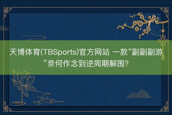 天博体育(TBSports)官方网站 一款“副副副游”奈何作念到逆周期解围？