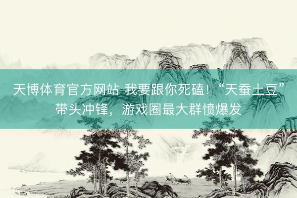 天博体育官方网站 我要跟你死磕！“天蚕土豆”带头冲锋，游戏圈最大群愤爆发